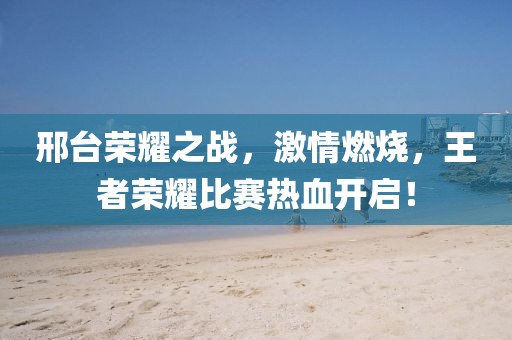 邢臺榮耀之戰(zhàn)，激情燃燒，王者榮耀比賽熱血開啟！