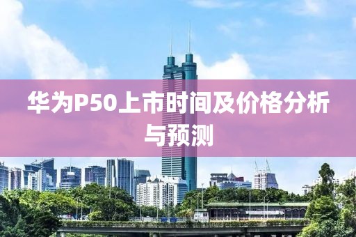 華為P50上市時間及價格分析與預(yù)測