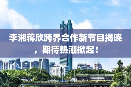 李湘蔣欣跨界合作新節(jié)目揭曉，期待熱潮掀起！