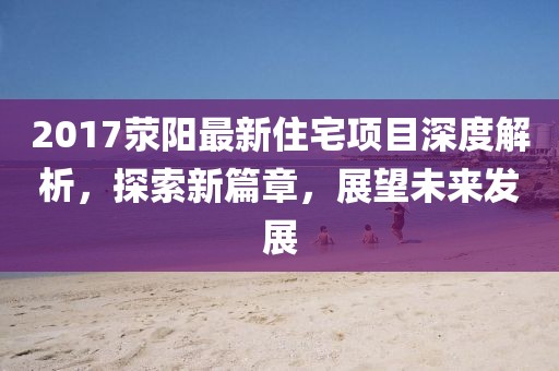 2017滎陽(yáng)最新住宅項(xiàng)目深度解析，探索新篇章，展望未來(lái)發(fā)展