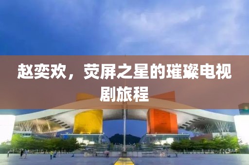 趙奕歡，熒屏之星的璀璨電視劇旅程