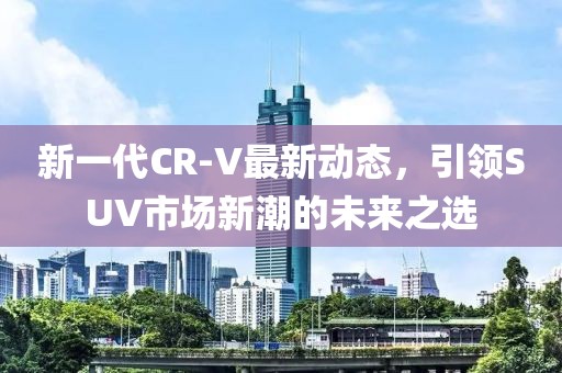 新一代CR-V最新動(dòng)態(tài)，引領(lǐng)SUV市場(chǎng)新潮的未來之選