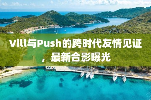 Vill與Push的跨時代友情見證，最新合影曝光