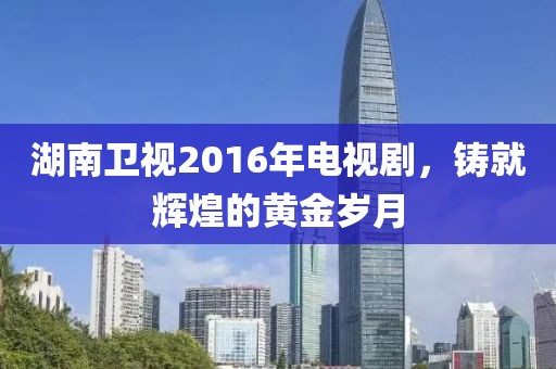 湖南衛(wèi)視2016年電視劇，鑄就輝煌的黃金歲月