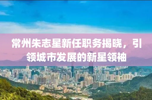 常州朱志星新任職務(wù)揭曉，引領(lǐng)城市發(fā)展的新星領(lǐng)袖