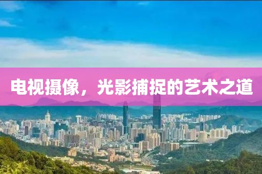 電視攝像，光影捕捉的藝術(shù)之道