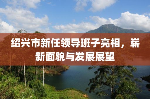紹興市新任領(lǐng)導(dǎo)班子亮相，嶄新面貌與發(fā)展展望