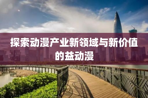 探索動漫產(chǎn)業(yè)新領(lǐng)域與新價值的益動漫
