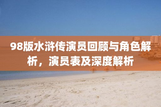 98版水滸傳演員回顧與角色解析，演員表及深度解析