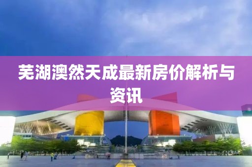 蕪湖澳然天成最新房?jī)r(jià)解析與資訊