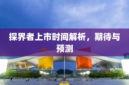 探界者上市時(shí)間解析，期待與預(yù)測