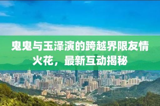 鬼鬼與玉澤演的跨越界限友情火花，最新互動揭秘