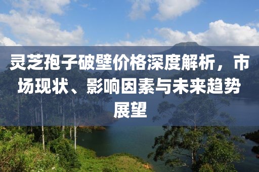 靈芝孢子破壁價格深度解析，市場現(xiàn)狀、影響因素與未來趨勢展望