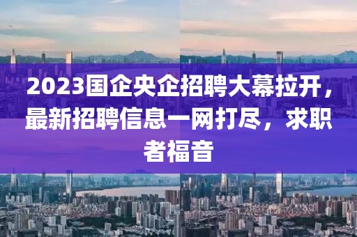 2023國(guó)企央企招聘大幕拉開，最新招聘信息一網(wǎng)打盡，求職者福音
