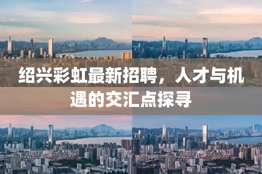 紹興彩虹最新招聘，人才與機(jī)遇的交匯點(diǎn)探尋
