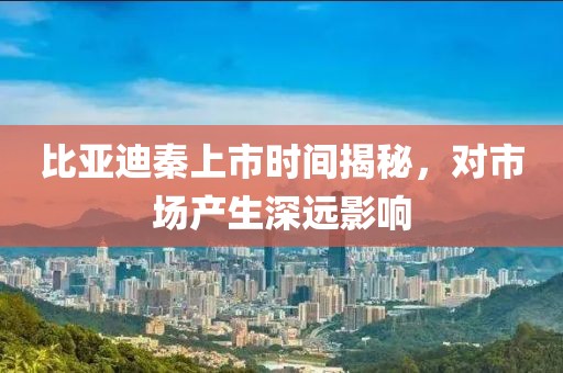 比亞迪秦上市時間揭秘，對市場產(chǎn)生深遠影響