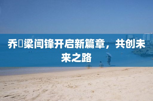 喬玥梁閆鋒開啟新篇章，共創(chuàng)未來之路