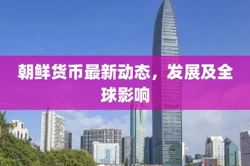 朝鮮貨幣最新動態(tài)，發(fā)展及全球影響