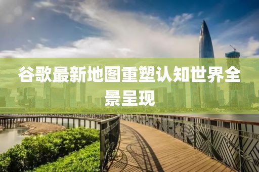谷歌最新地圖重塑認(rèn)知世界全景呈現(xiàn)