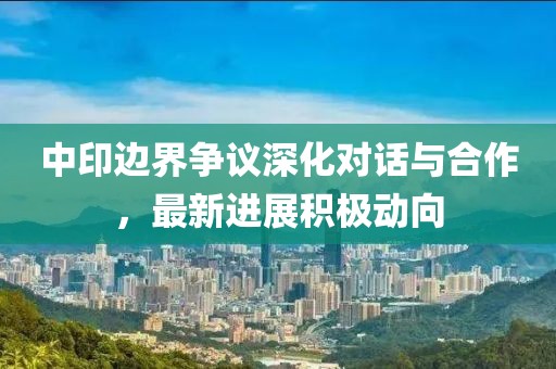 中印邊界爭(zhēng)議深化對(duì)話與合作，最新進(jìn)展積極動(dòng)向