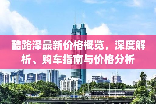 酷路澤最新價格概覽，深度解析、購車指南與價格分析