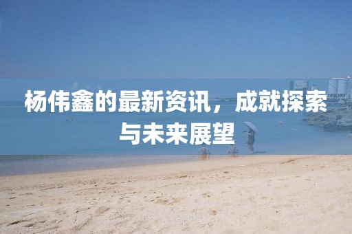 楊偉鑫的最新資訊，成就探索與未來展望