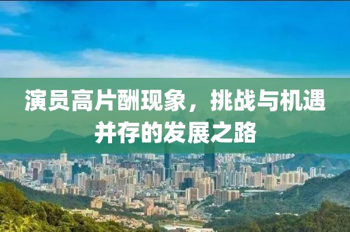 演員高片酬現(xiàn)象，挑戰(zhàn)與機(jī)遇并存的發(fā)展之路