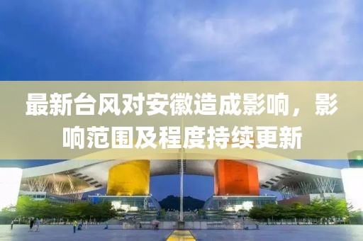 最新臺風(fēng)對安徽造成影響，影響范圍及程度持續(xù)更新