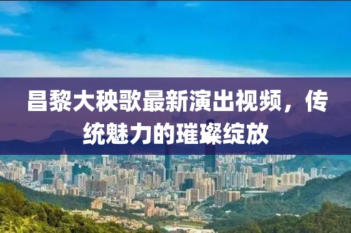 昌黎大秧歌最新演出視頻，傳統(tǒng)魅力的璀璨綻放