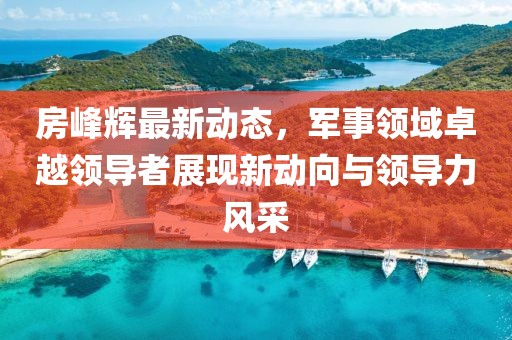 房峰輝最新動態(tài)，軍事領(lǐng)域卓越領(lǐng)導者展現(xiàn)新動向與領(lǐng)導力風采