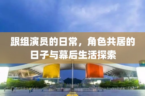 跟組演員的日常，角色共居的日子與幕后生活探索