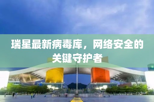瑞星最新病毒庫，網(wǎng)絡(luò)安全的關(guān)鍵守護者