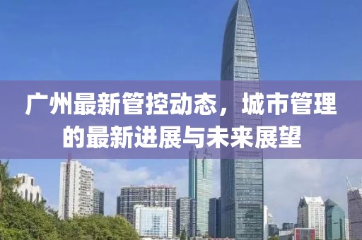 廣州最新管控動態(tài)，城市管理的最新進展與未來展望