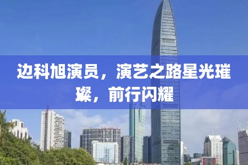 邊科旭演員，演藝之路星光璀璨，前行閃耀