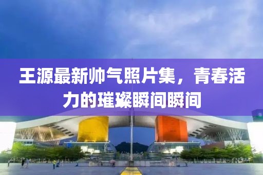 王源最新帥氣照片集，青春活力的璀璨瞬間瞬間