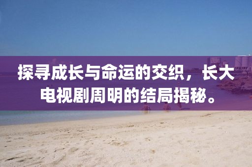 探尋成長與命運(yùn)的交織，長大電視劇周明的結(jié)局揭秘。