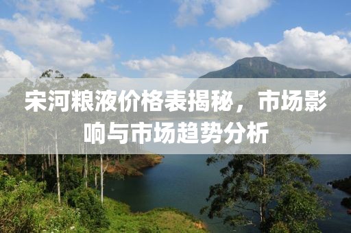 宋河糧液價格表揭秘，市場影響與市場趨勢分析