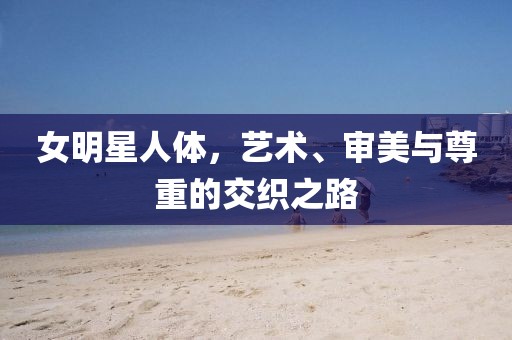女明星人體，藝術(shù)、審美與尊重的交織之路