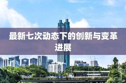 最新七次動(dòng)態(tài)下的創(chuàng)新與變革進(jìn)展