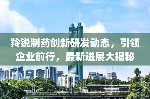 羚銳制藥創(chuàng)新研發(fā)動態(tài)，引領(lǐng)企業(yè)前行，最新進展大揭秘