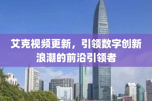 艾克視頻更新，引領(lǐng)數(shù)字創(chuàng)新浪潮的前沿引領(lǐng)者