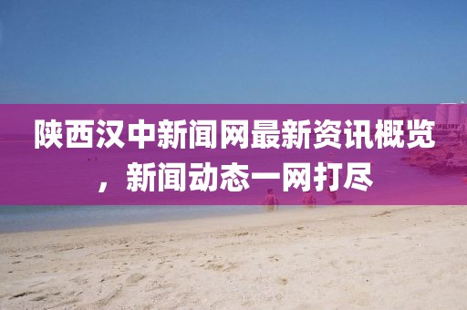 陜西漢中新聞網(wǎng)最新資訊概覽，新聞動態(tài)一網(wǎng)打盡