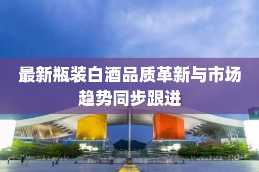 最新瓶裝白酒品質(zhì)革新與市場趨勢同步跟進