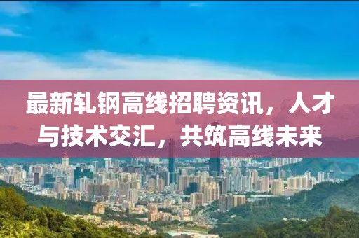 最新軋鋼高線招聘資訊，人才與技術(shù)交匯，共筑高線未來