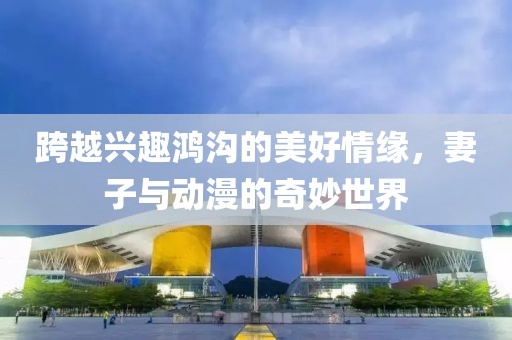 跨越興趣鴻溝的美好情緣，妻子與動漫的奇妙世界