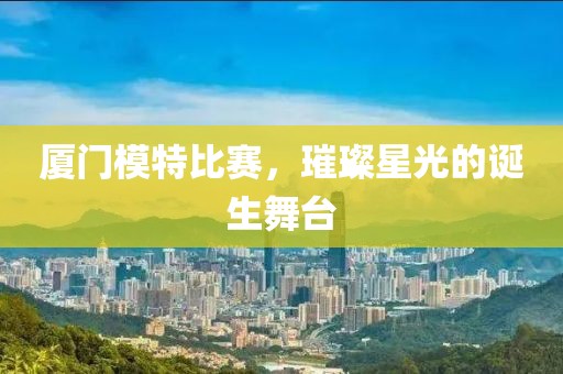廈門模特比賽，璀璨星光的誕生舞臺(tái)