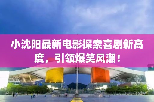 小沈陽最新電影探索喜劇新高度，引領(lǐng)爆笑風(fēng)潮！