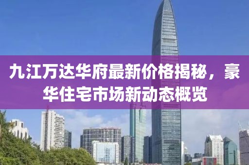 九江萬達(dá)華府最新價(jià)格揭秘，豪華住宅市場(chǎng)新動(dòng)態(tài)概覽