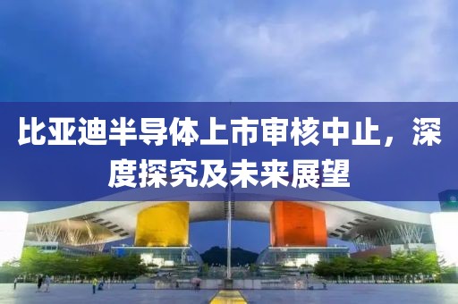 比亞迪半導(dǎo)體上市審核中止，深度探究及未來(lái)展望