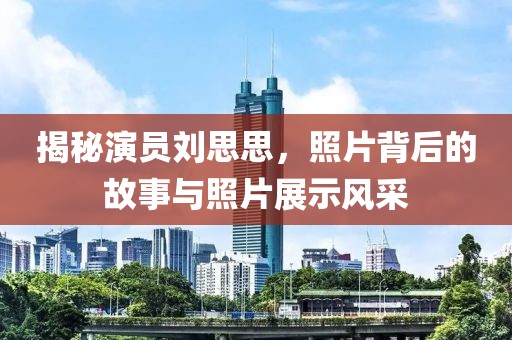 揭秘演員劉思思，照片背后的故事與照片展示風(fēng)采